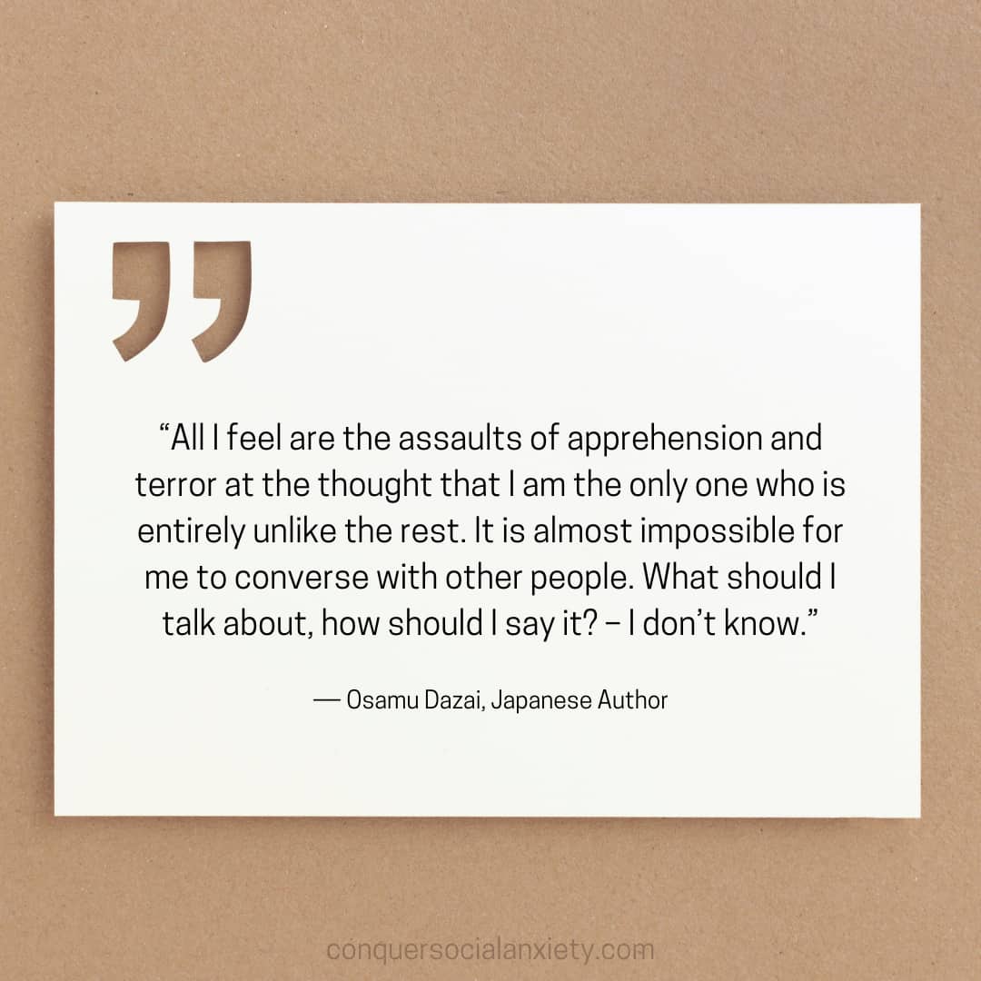 Osamu Dazai social anxiety quote: “All I feel are the assaults of apprehension and terror at the thought that I am the only one who is entirely unlike the rest. It is almost impossible for me to converse with other people. What should I talk about, how should I say it? – I don’t know.”